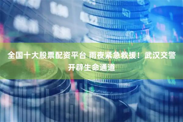 全国十大股票配资平台 雨夜紧急救援！武汉交警开辟生命通道