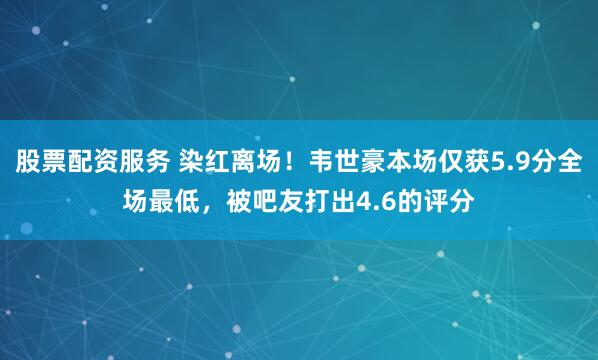 股票配资服务 染红离场！韦世豪本场仅获5.9分全场最低，被吧友打出4.6的评分