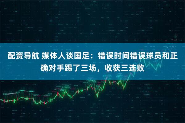 配资导航 媒体人谈国足：错误时间错误球员和正确对手踢了三场，收获三连败