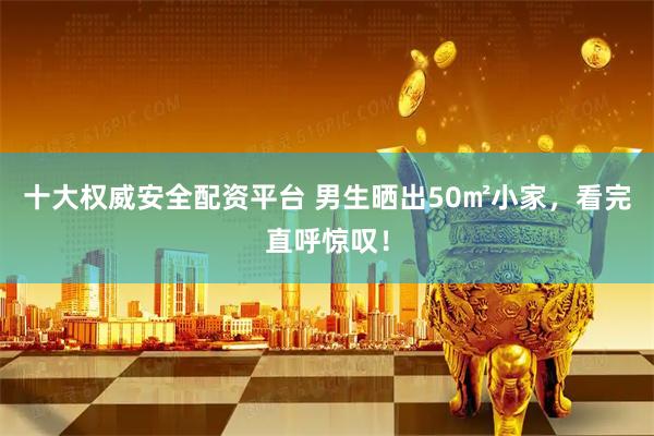十大权威安全配资平台 男生晒出50㎡小家，看完直呼惊叹！