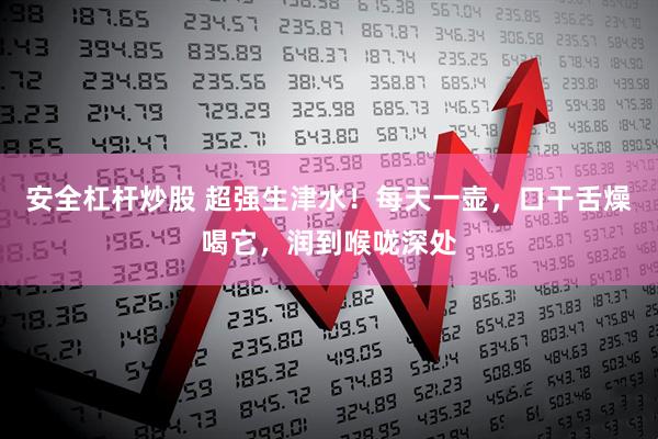 安全杠杆炒股 超强生津水！每天一壶，口干舌燥喝它，润到喉咙深处